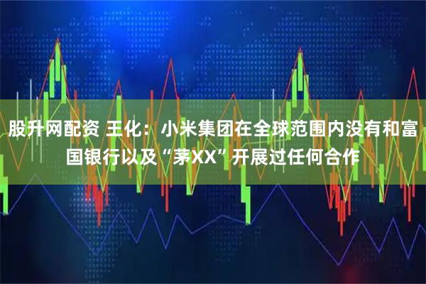 股升网配资 王化：小米集团在全球范围内没有和富国银行以及“茅XX”开展过任何合作