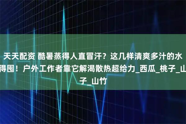 天天配资 酷暑蒸得人直冒汗？这几样清爽多汁的水果得囤！户外工作者靠它解渴散热超给力_西瓜_桃子_山竹