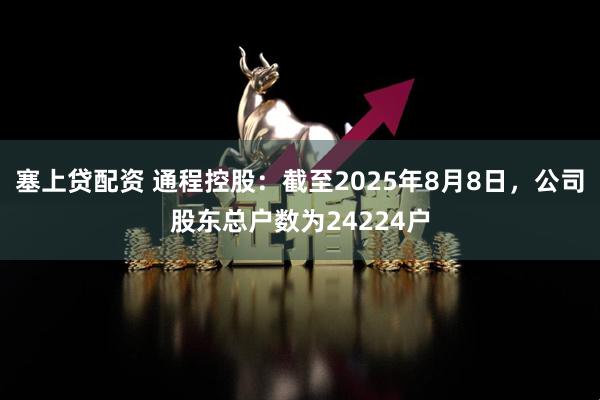 塞上贷配资 通程控股：截至2025年8月8日，公司股东总户数为24224户