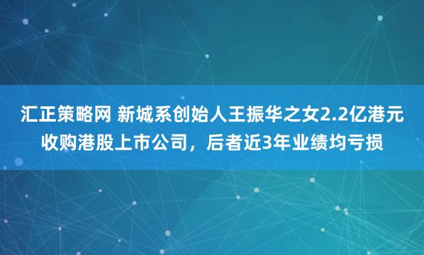 汇正策略网 新城系创始人王振华之女2.2亿港元收购港股上市公司，后者近3年业绩均亏损