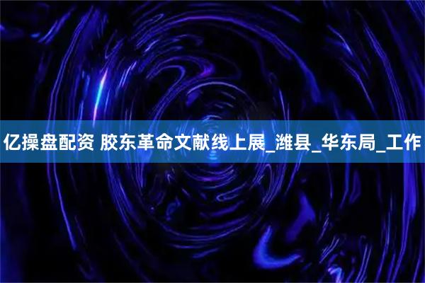 亿操盘配资 胶东革命文献线上展_潍县_华东局_工作