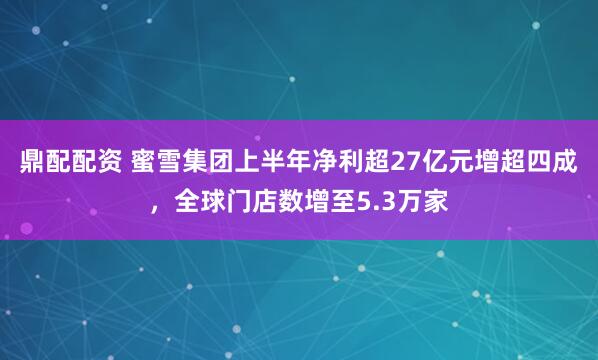鼎配配资 蜜雪集团上半年净利超27亿元增超四成，全球门店数增至5.3万家