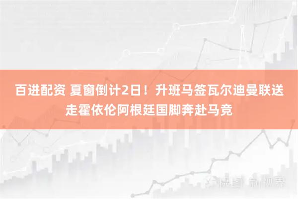 百进配资 夏窗倒计2日！升班马签瓦尔迪曼联送走霍依伦阿根廷国脚奔赴马竞