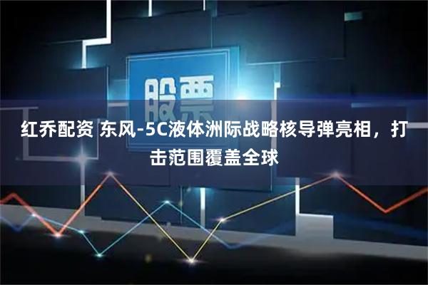 红乔配资 东风-5C液体洲际战略核导弹亮相，打击范围覆盖全球