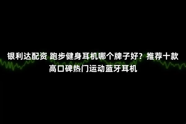 银利达配资 跑步健身耳机哪个牌子好？推荐十款高口碑热门运动蓝牙耳机