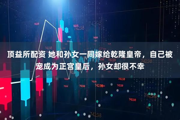 顶益所配资 她和孙女一同嫁给乾隆皇帝，自己被宠成为正宫皇后，孙女却很不幸