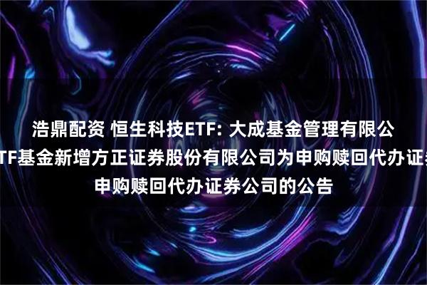 浩鼎配资 恒生科技ETF: 大成基金管理有限公司旗下部分ETF基金新增方正证券股份有限公司为申购赎回代办证券公司的公告