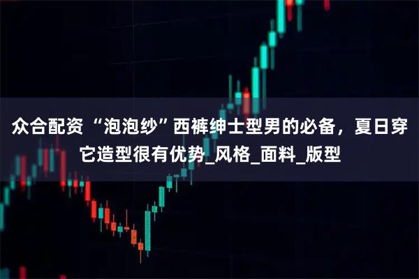 众合配资 “泡泡纱”西裤绅士型男的必备，夏日穿它造型很有优势_风格_面料_版型