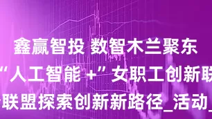 鑫赢智投 数智木兰聚东风，湖北“人工智能 +”女职工创新联盟探索创新新路径_活动_领衔人_课题