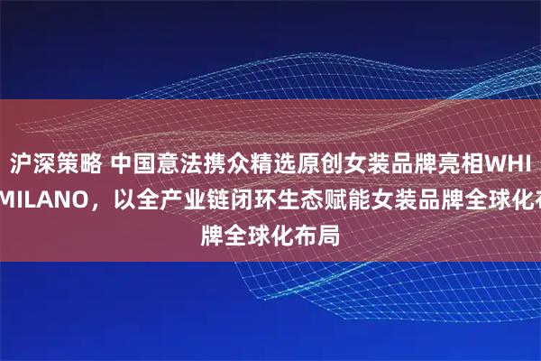 沪深策略 中国意法携众精选原创女装品牌亮相WHITE MILANO，以全产业链闭环生态赋能女装品牌全球化布局