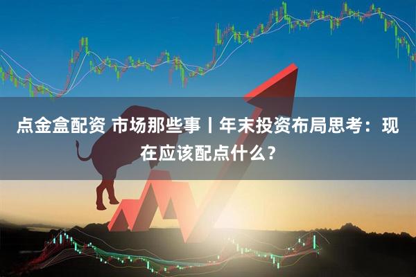 点金盒配资 市场那些事丨年末投资布局思考：现在应该配点什么？