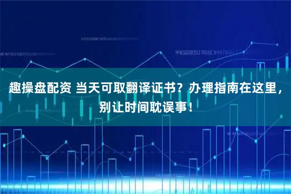 趣操盘配资 当天可取翻译证书？办理指南在这里，别让时间耽误事！