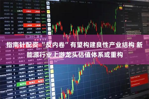 指南针配资 “反内卷”有望构建良性产业结构 新能源行业上游龙头估值体系或重构