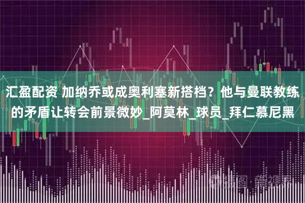 汇盈配资 加纳乔或成奥利塞新搭档？他与曼联教练的矛盾让转会前景微妙_阿莫林_球员_拜仁慕尼黑