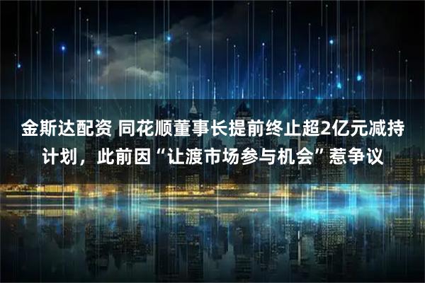 金斯达配资 同花顺董事长提前终止超2亿元减持计划，此前因“让渡市场参与机会”惹争议