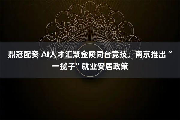 鼎冠配资 AI人才汇聚金陵同台竞技，南京推出“一揽子”就业安居政策